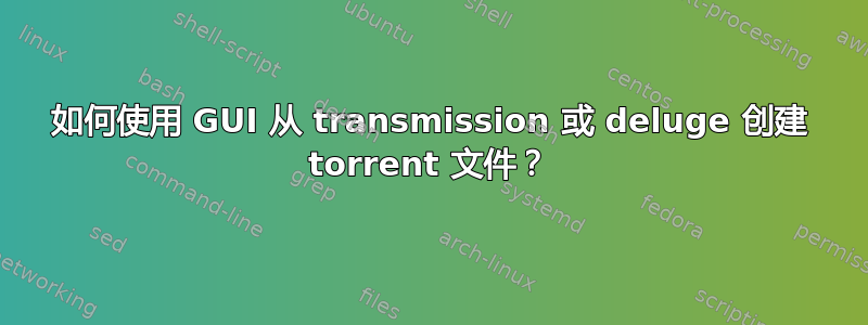 如何使用 GUI 从 transmission 或 deluge 创建 torrent 文件？