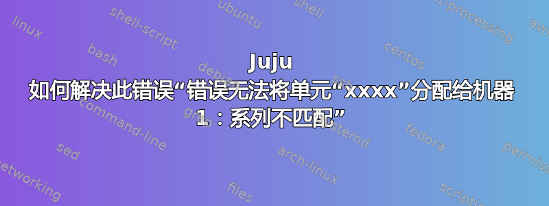 Juju 如何解决此错误“错误无法将单元“xxxx”分配给机器 1：系列不匹配”