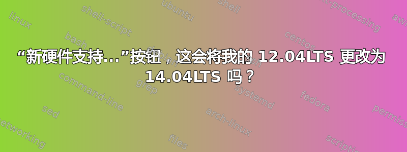 “新硬件支持...”按钮，这会将我的 12.04LTS 更改为 14.04LTS 吗？