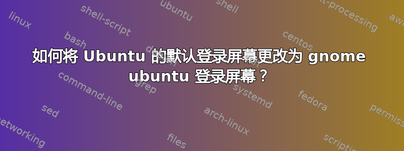 如何将 Ubuntu 的默认登录屏幕更改为 gnome ubuntu 登录屏幕？