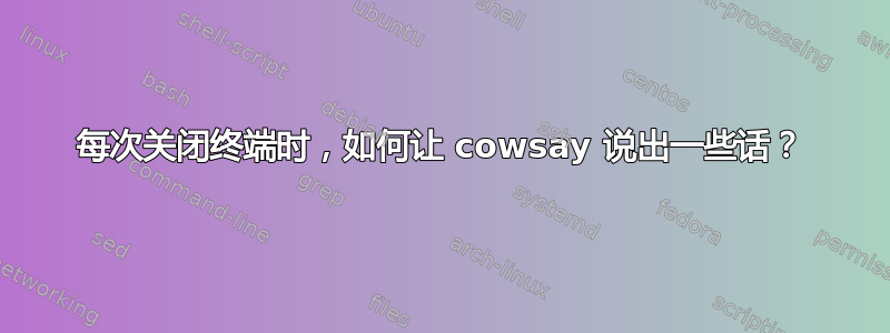 每次关闭终端时，如何让 cowsay 说出一些话？