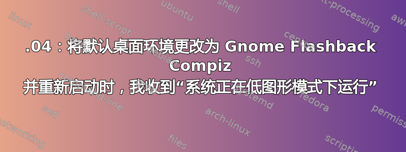 14.04：将默认桌面环境更改为 Gnome Flashback Compiz 并重新启动时，我收到“系统正在低图形模式下运行”