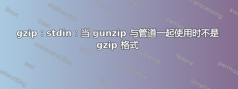 gzip：stdin：当 gunzip 与管道一起使用时不是 gzip 格式