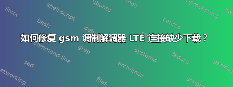 如何修复 gsm 调制解调器 LTE 连接缺少下载？