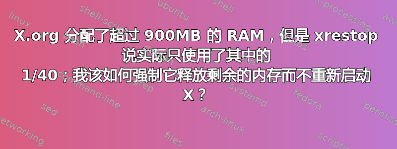 X.org 分配了超过 900MB 的 RAM，但是 xrestop 说实际只使用了其中的 1/40；我该如何强制它释放剩余的内存而不重新启动 X？