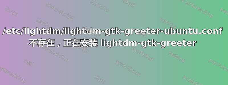 /etc/lightdm/lightdm-gtk-greeter-ubuntu.conf 不存在，正在安装 lightdm-gtk-greeter