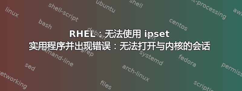 RHEL：无法使用 ipset 实用程序并出现错误：无法打开与内核的会话