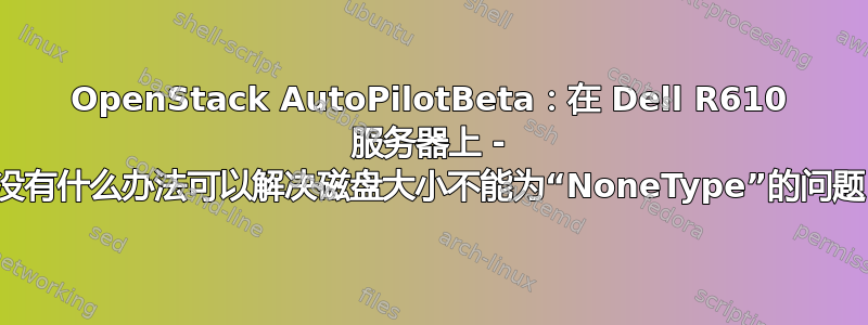 OpenStack AutoPilotBeta：在 Dell R610 服务器上 - 有没有什么办法可以解决磁盘大小不能为“NoneType”的问题？