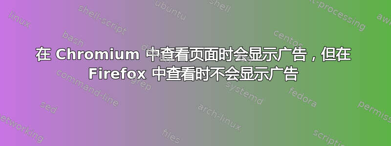 在 Chromium 中查看页面时会显示广告，但在 Firefox 中查看时不会显示广告