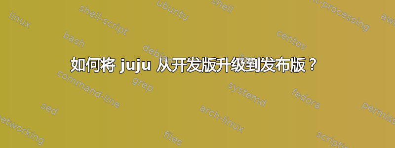 如何将 juju 从开发版升级到发布版？