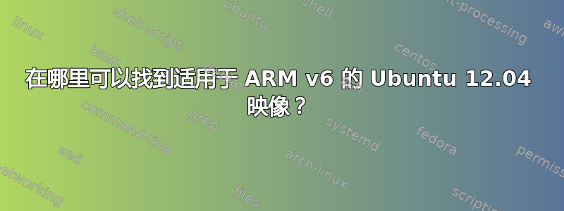 在哪里可以找到适用于 ARM v6 的 Ubuntu 12.04 映像？