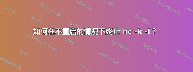 如何在不重启的情况下终止 nc -k -l？