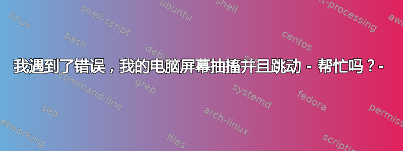 我遇到了错误，我的电脑屏幕抽搐并且跳动 - 帮忙吗？-