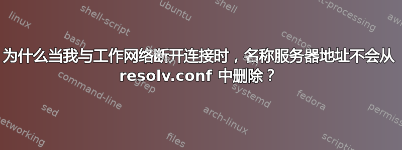 为什么当我与工作网络断开连接时，名称服务器地址不会从 resolv.conf 中删除？