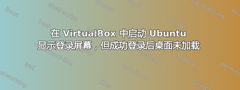 在 VirtualBox 中启动 Ubuntu 显示登录屏幕，但成功登录后桌面未加载