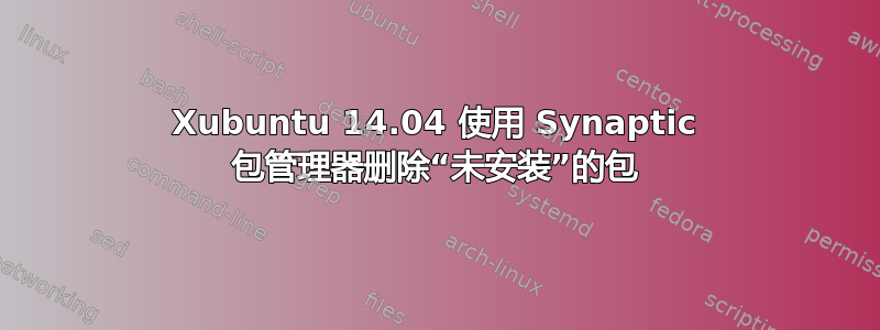 Xubuntu 14.04 使用 Synaptic 包管理器删除“未安装”的包