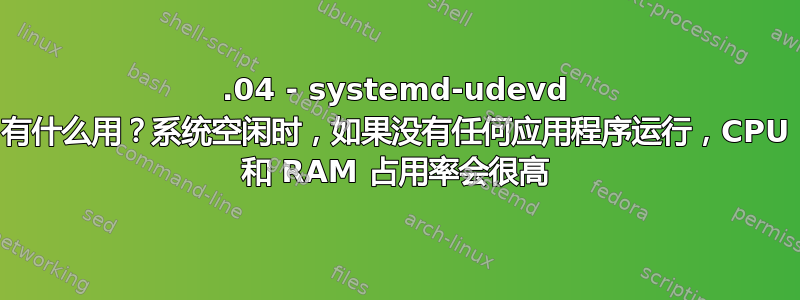 14.04 - systemd-udevd 有什么用？系统空闲时，如果没有任何应用程序运行，CPU 和 RAM 占用率会很高