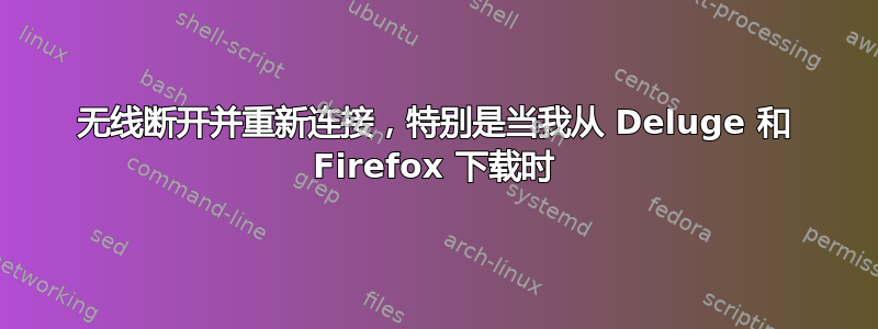 无线断开并重新连接，特别是当我从 Deluge 和 Firefox 下载时