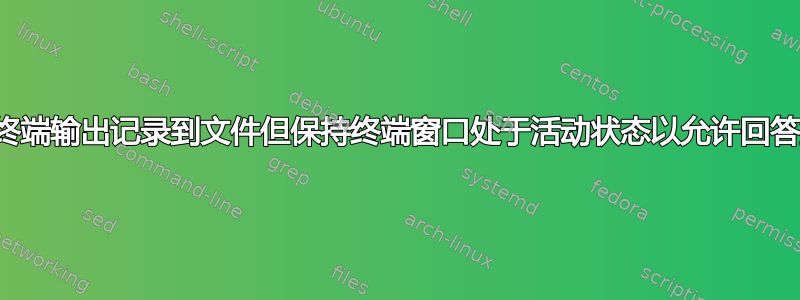 如何将终端输出记录到文件但保持终端窗口处于活动状态以允许回答提示？