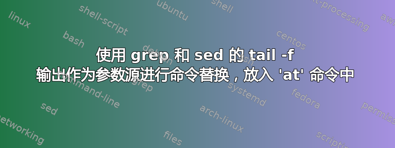 使用 grep 和 sed 的 tail -f 输出作为参数源进行命令替换，放入 'at' 命令中