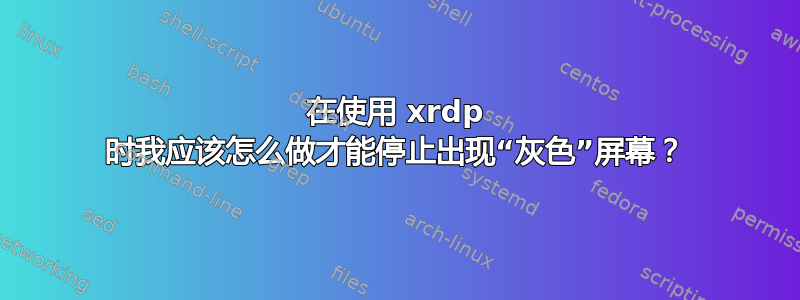 在使用 xrdp 时我应该怎么做才能停止出现“灰色”屏幕？