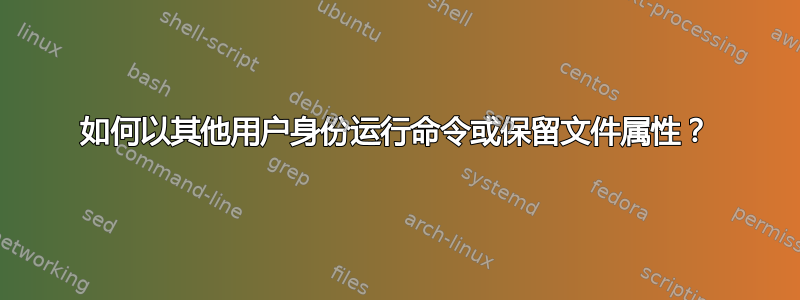 如何以其他用户身份运行命令或保留文件属性？