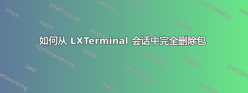 如何从 LXTerminal 会话中完全删除包