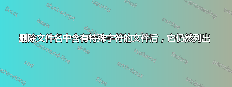 删除文件名中含有特殊字符的文件后，它仍然列出