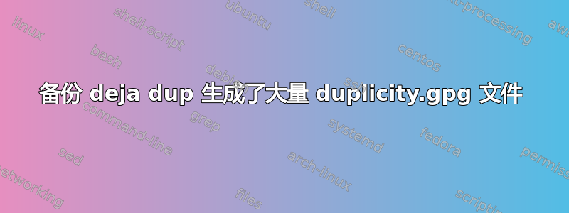 备份 deja dup 生成了大量 duplicity.gpg 文件