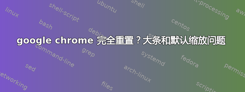 google chrome 完全重置？大条和默认缩放问题