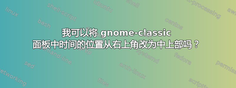 我可以将 gnome-classic 面板中时间的位置从右上角改为中上部吗？