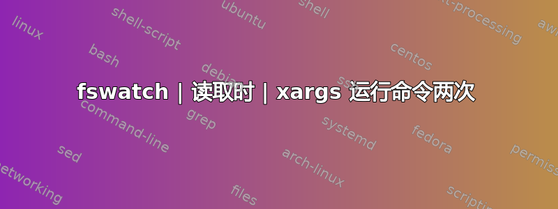 fswatch | 读取时 | xargs 运行命令两次