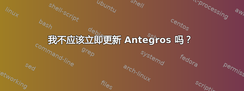 我不应该立即更新 Antegros 吗？