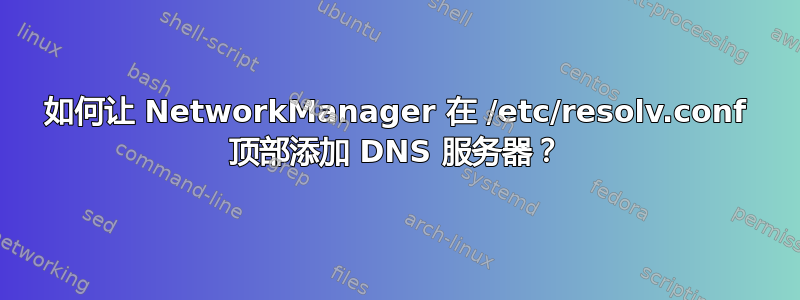 如何让 NetworkManager 在 /etc/resolv.conf 顶部添加 DNS 服务器？