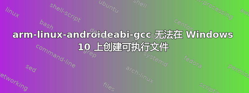 arm-linux-androideabi-gcc 无法在 Windows 10 上创建可执行文件