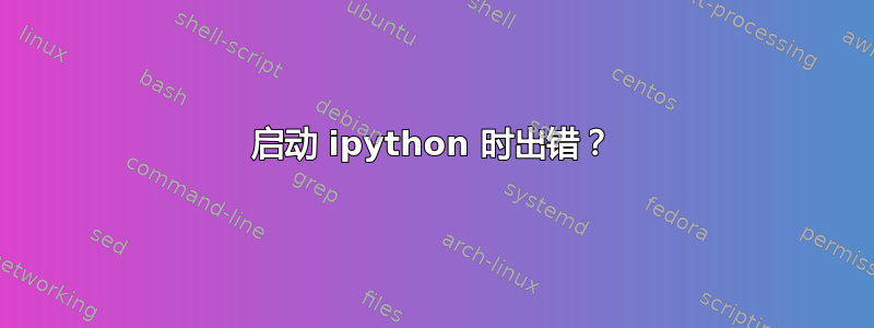 启动 ipython 时出错？