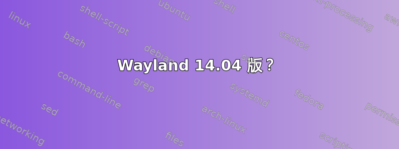 Wayland 14.04 版？