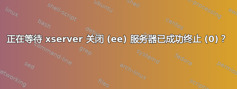 正在等待 xserver 关闭 (ee) 服务器已成功终止 (0)？