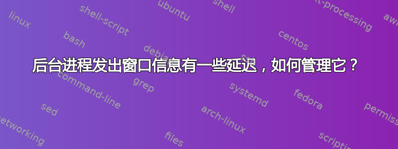 后台进程发出窗口信息有一些延迟，如何管理它？