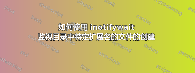 如何使用 inotifywait 监视目录中特定扩展名的文件的创建