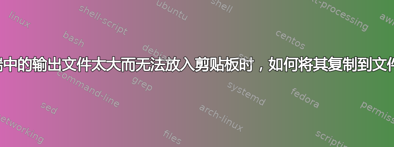 当终端中的输出文件太大而无法放入剪贴板时，如何将其复制到文件中？