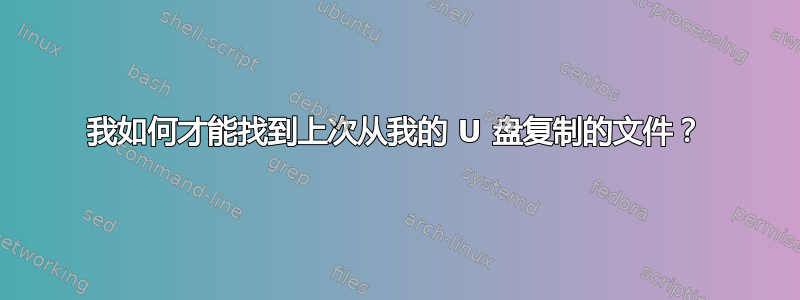 我如何才能找到上次从我的 U 盘复制的文件？