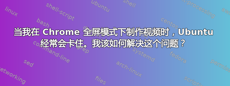 当我在 Chrome 全屏模式下制作视频时，Ubuntu 经常会卡住。我该如何解决这个问题？