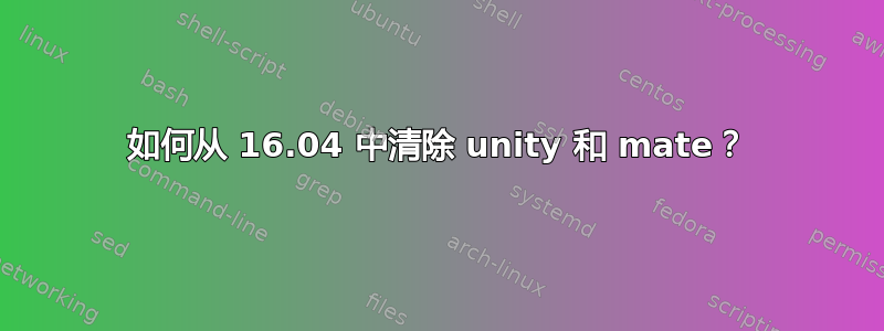 如何从 16.04 中清除 unity 和 mate？