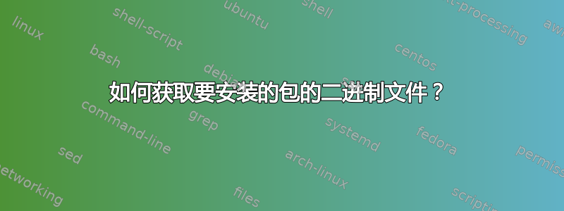 如何获取要安装的包的二进制文件？