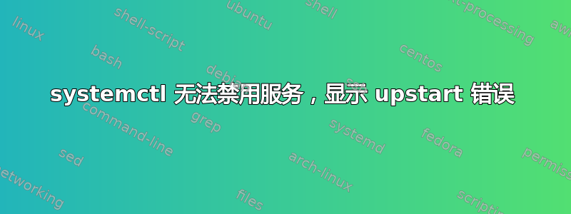 systemctl 无法禁用服务，显示 upstart 错误