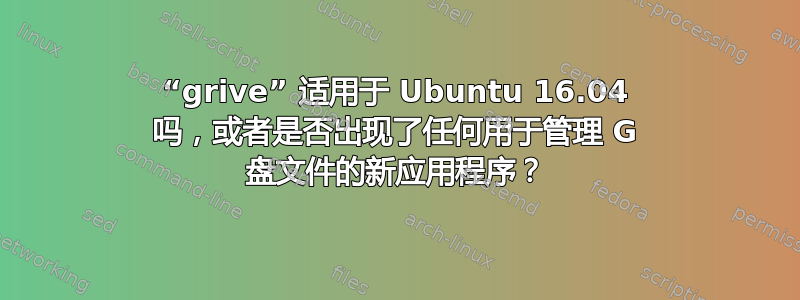 “grive” 适用于 Ubuntu 16.04 吗，或者是否出现了任何用于管理 G 盘文件的新应用程序？