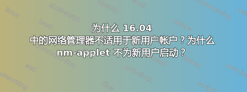 为什么 16.04 中的网络管理器不适用于新用户帐户？为什么 nm-applet 不为新用户启动？