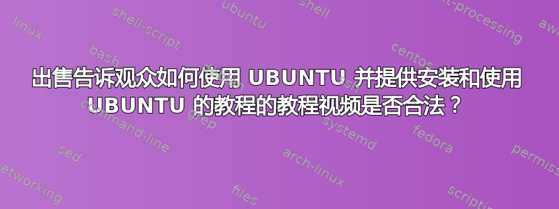 出售告诉观众如何使用 UBUNTU 并提供安装和使用 UBUNTU 的教程的教程视频是否合法？