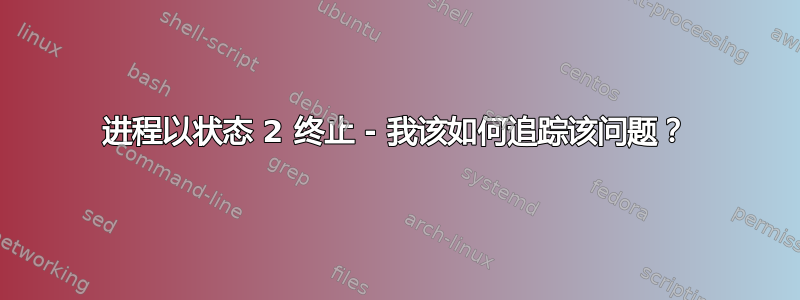 进程以状态 2 终止 - 我该如何追踪该问题？